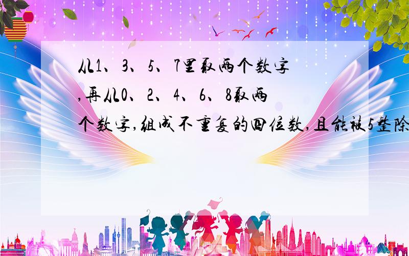 从1、3、5、7里取两个数字,再从0、2、4、6、8取两个数字,组成不重复的四位数,且能被5整除的数字有多少