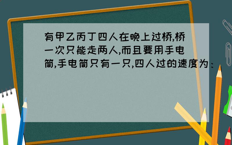 有甲乙丙丁四人在晚上过桥,桥一次只能走两人,而且要用手电筒,手电筒只有一只,四人过的速度为：