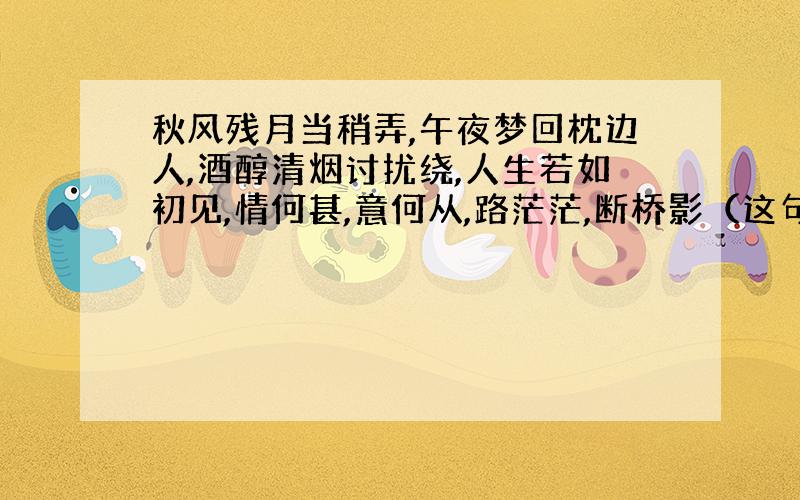 秋风残月当稍弄,午夜梦回枕边人,酒醇清烟讨扰绕,人生若如初见,情何甚,意何从,路茫茫,断桥影（这句话是出自那首诗?或者那