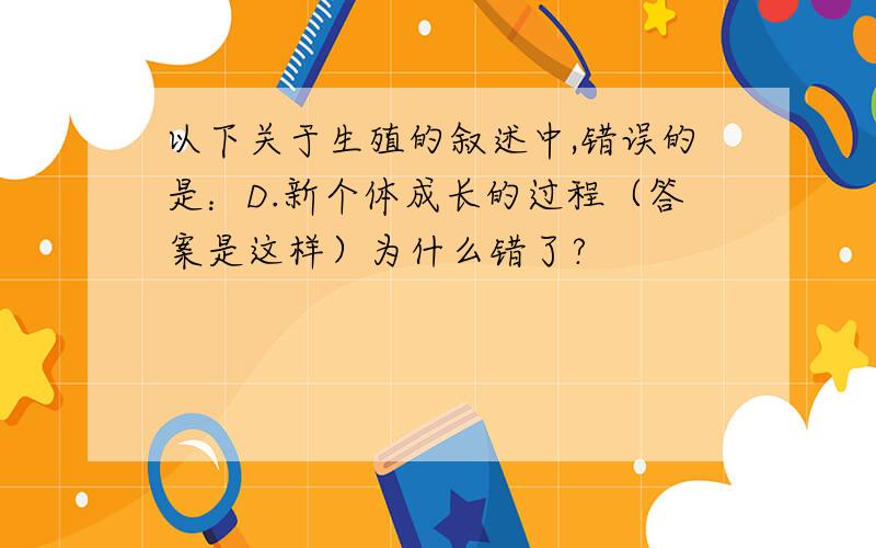 以下关于生殖的叙述中,错误的是：D.新个体成长的过程（答案是这样）为什么错了?