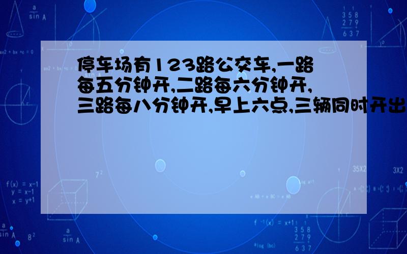 停车场有123路公交车,一路每五分钟开,二路每六分钟开,三路每八分钟开,早上六点,三辆同时开出一辆,最早在几点,这三路车