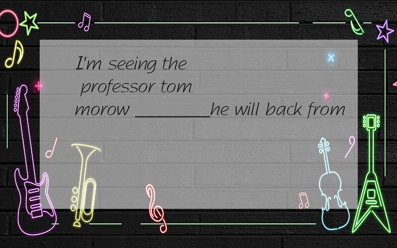 I'm seeing the professor tommorow ________he will back from