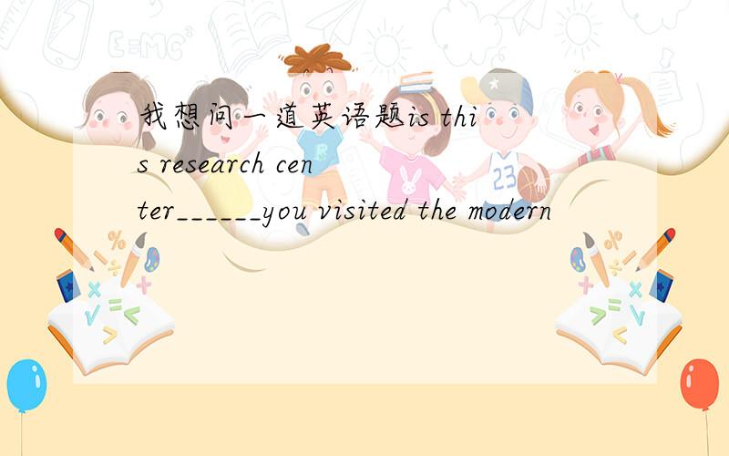 我想问一道英语题is this research center______you visited the modern