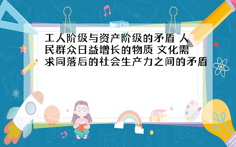 工人阶级与资产阶级的矛盾 人民群众日益增长的物质 文化需求同落后的社会生产力之间的矛盾