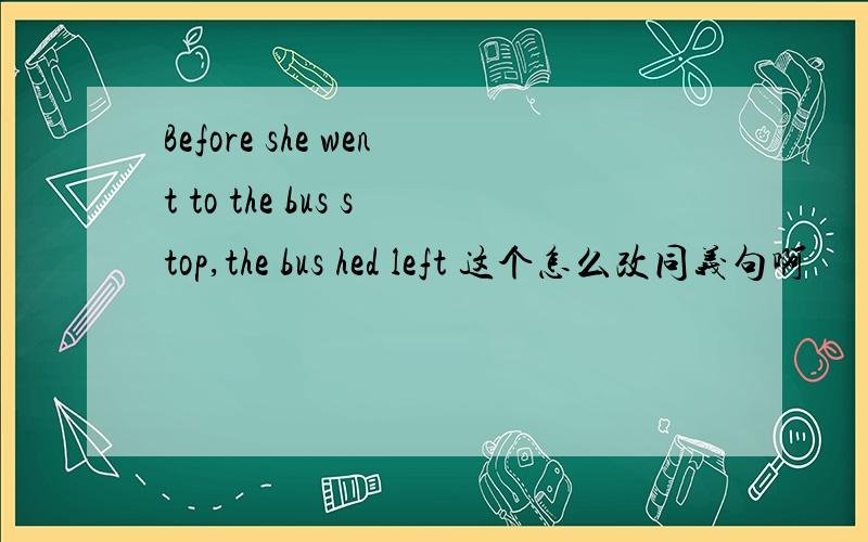 Before she went to the bus stop,the bus hed left 这个怎么改同义句啊