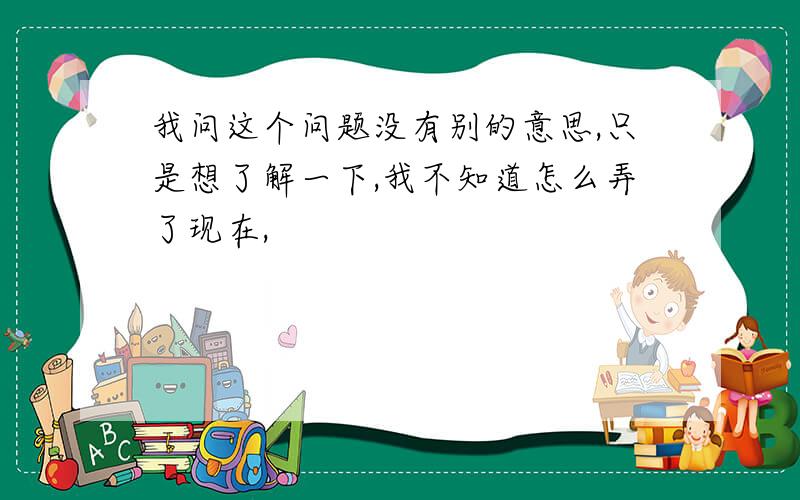 我问这个问题没有别的意思,只是想了解一下,我不知道怎么弄了现在,