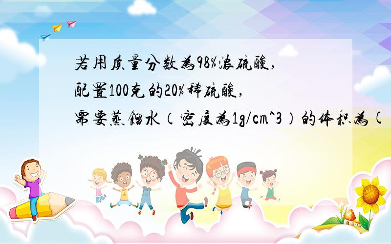 若用质量分数为98%浓硫酸,配置100克的20%稀硫酸,需要蒸馏水（密度为1g/cm^3）的体积为( )ml 精确到0.