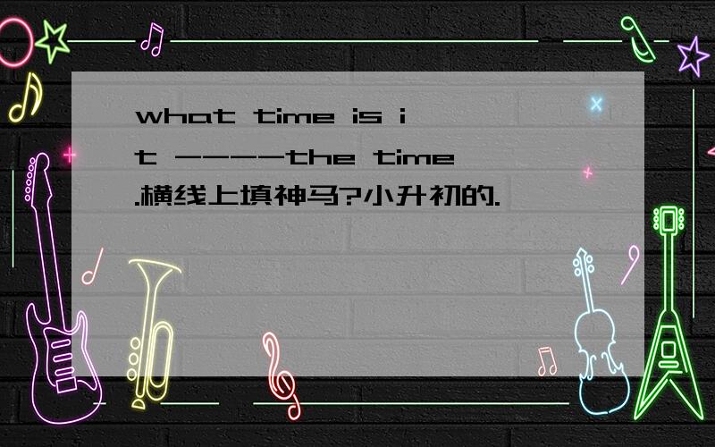 what time is it ----the time.横线上填神马?小升初的.