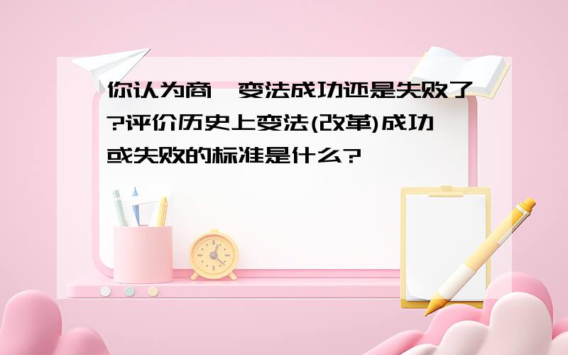 你认为商鞅变法成功还是失败了?评价历史上变法(改革)成功或失败的标准是什么?