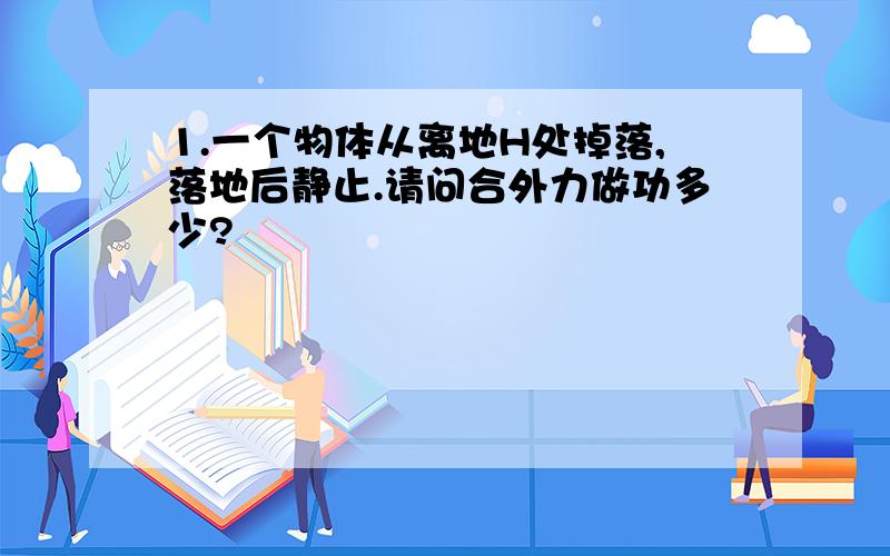 1.一个物体从离地H处掉落,落地后静止.请问合外力做功多少?