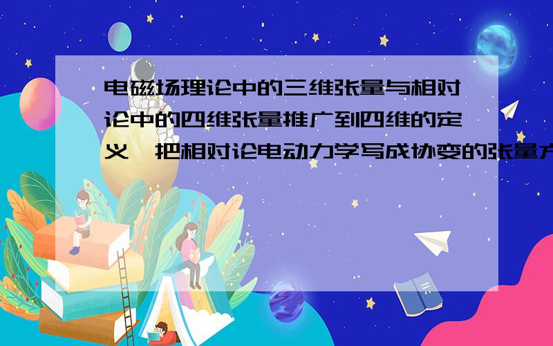 电磁场理论中的三维张量与相对论中的四维张量推广到四维的定义,把相对论电动力学写成协变的张量方程