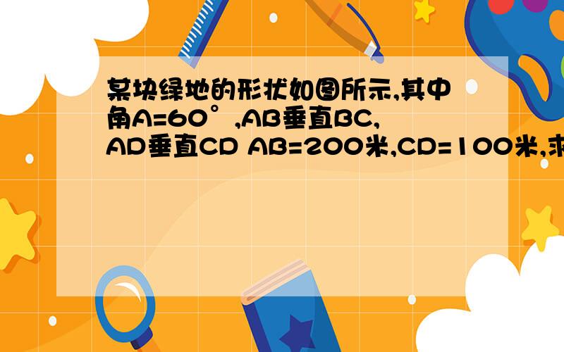 某块绿地的形状如图所示,其中角A=60°,AB垂直BC,AD垂直CD AB=200米,CD=100米,求AD 和BC的长