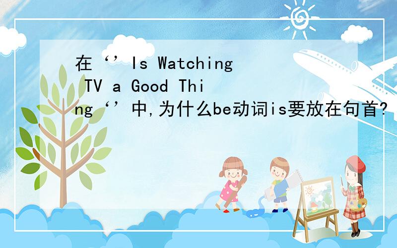 在‘’Is Watching TV a Good Thing‘’中,为什么be动词is要放在句首?