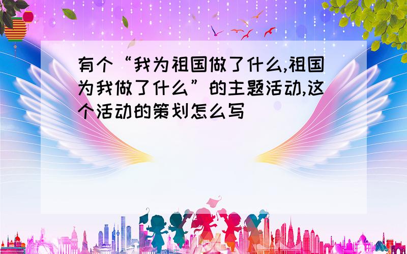 有个“我为祖国做了什么,祖国为我做了什么”的主题活动,这个活动的策划怎么写