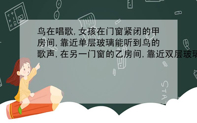 鸟在唱歌,女孩在门窗紧闭的甲房间,靠近单层玻璃能听到鸟的歌声,在另一门窗的乙房间,靠近双层玻璃却听不到鸟的歌声.用物理知