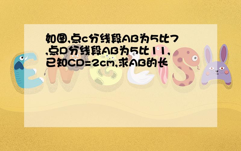 如图,点c分线段AB为5比7,点D分线段AB为5比11,已知CD=2cm,求AB的长