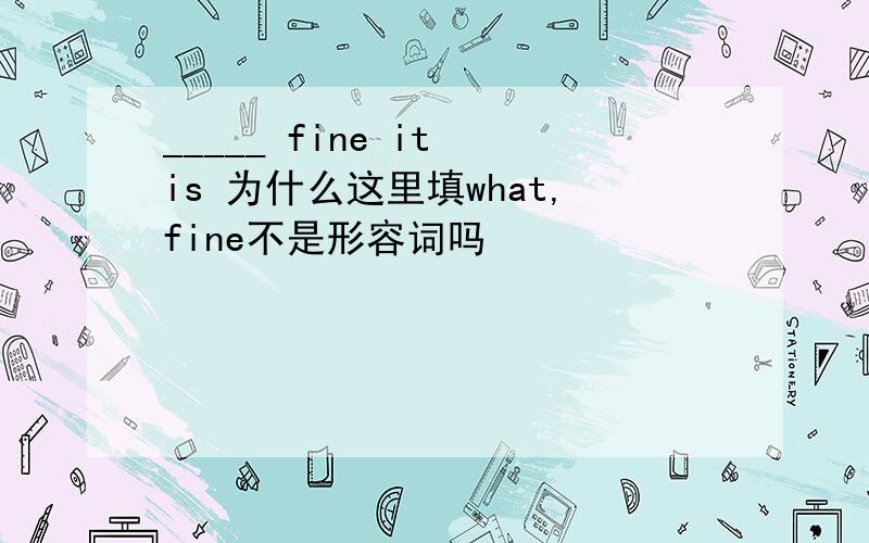 _____ fine it is 为什么这里填what,fine不是形容词吗