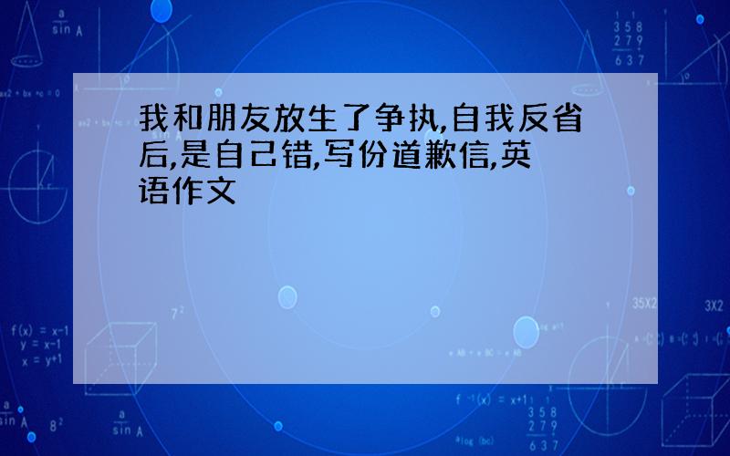 我和朋友放生了争执,自我反省后,是自己错,写份道歉信,英语作文