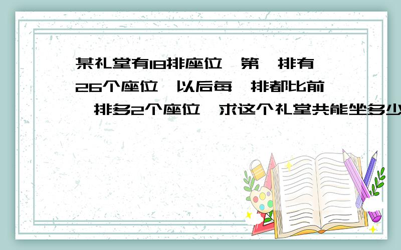 某礼堂有18排座位,第一排有26个座位,以后每一排都比前一排多2个座位,求这个礼堂共能坐多少人?