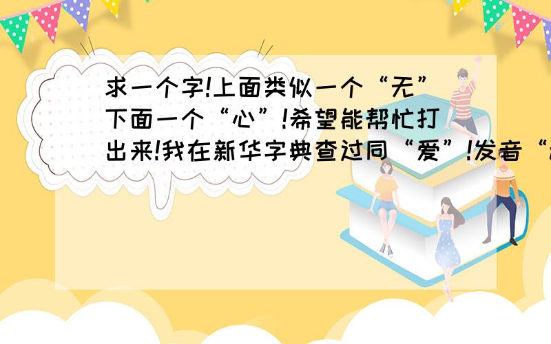 求一个字!上面类似一个“无”下面一个“心”!希望能帮忙打出来!我在新华字典查过同“爱”!发音“ai”（第四声）帮忙打出来