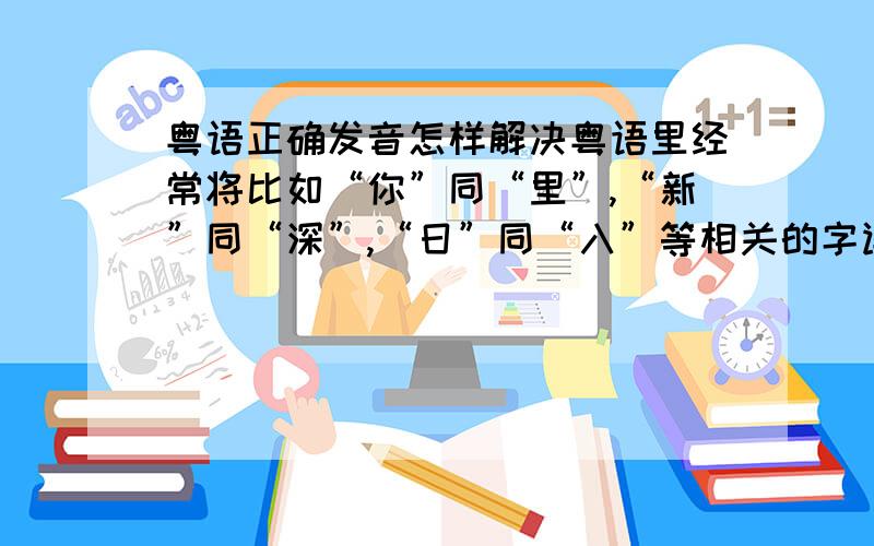 粤语正确发音怎样解决粤语里经常将比如“你”同“里”,“新”同“深”,“日”同“入”等相关的字读成同一种音的问题啊,知道的