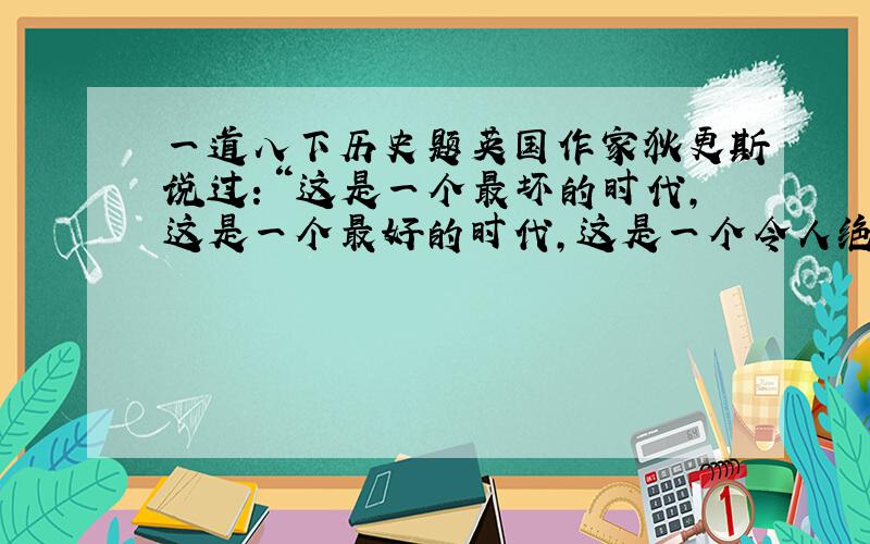 一道八下历史题英国作家狄更斯说过：“这是一个最坏的时代,这是一个最好的时代,这是一个令人绝望的春天,这是一个充满希望的春