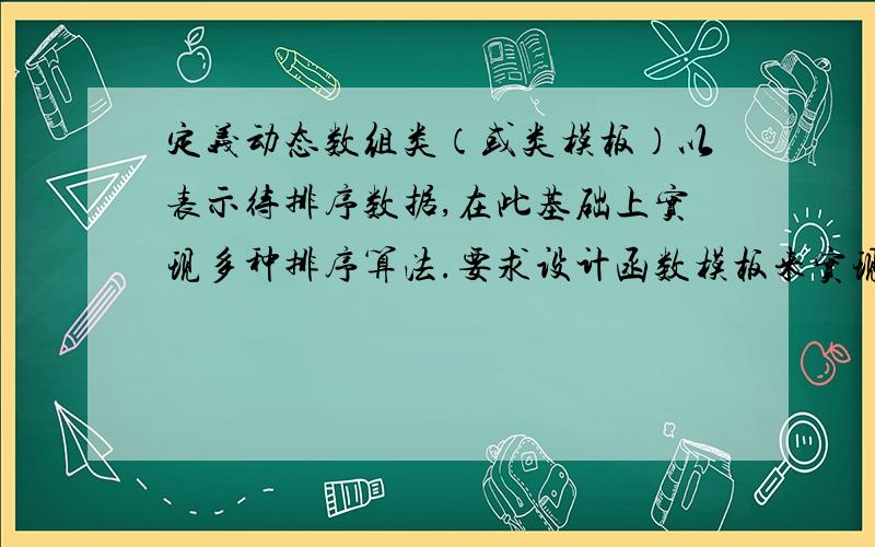 定义动态数组类（或类模板）以表示待排序数据,在此基础上实现多种排序算法.要求设计函数模板来实现下列