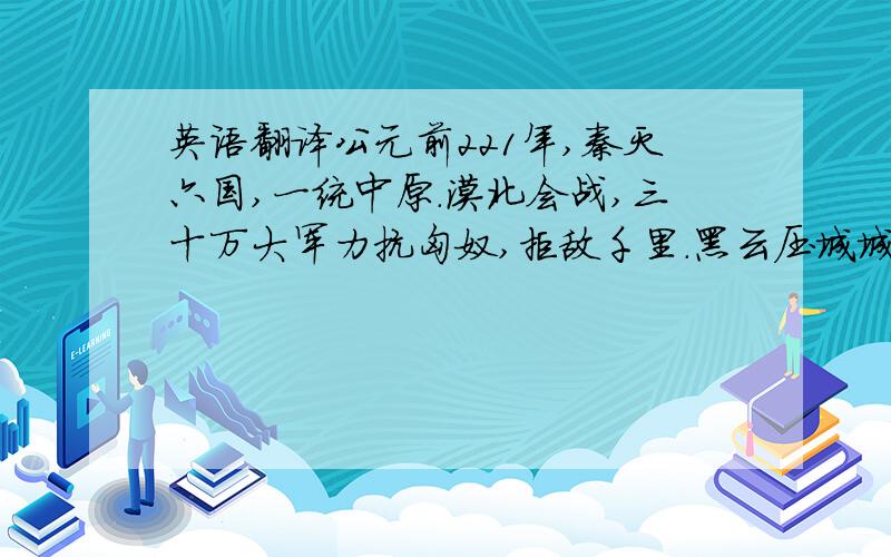 英语翻译公元前221年,秦灭六国,一统中原.漠北会战,三十万大军力抗匈奴,拒敌千里.黑云压城城欲摧,角声起,战鼓擂；战士