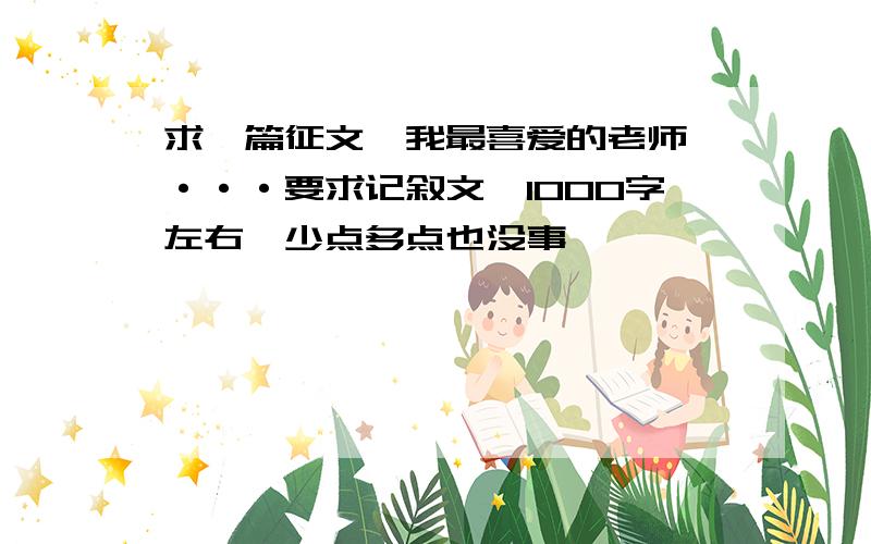 求一篇征文《我最喜爱的老师》···要求记叙文,1000字左右【少点多点也没事】