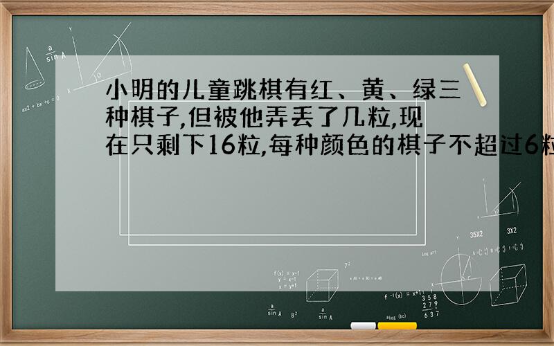 小明的儿童跳棋有红、黄、绿三种棋子,但被他弄丢了几粒,现在只剩下16粒,每种颜色的棋子不超过6粒,那么