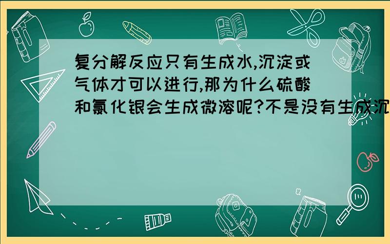 复分解反应只有生成水,沉淀或气体才可以进行,那为什么硫酸和氯化银会生成微溶呢?不是没有生成沉淀和水吗?那还反应吗?