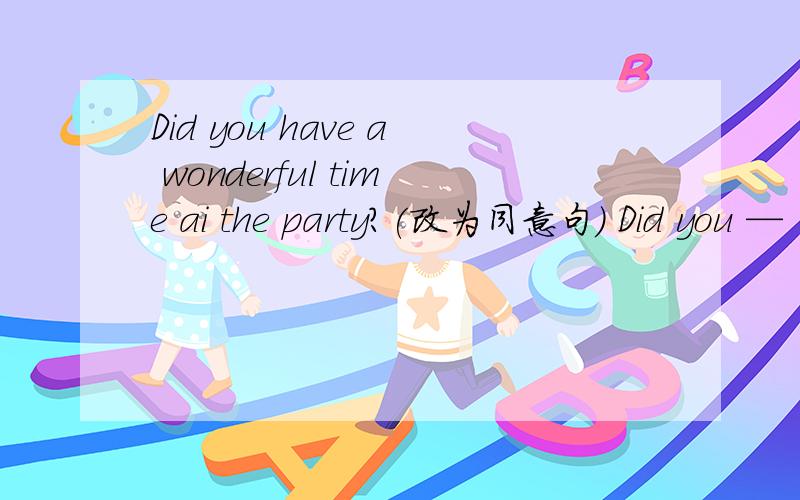 Did you have a wonderful time ai the party?(改为同意句) Did you —