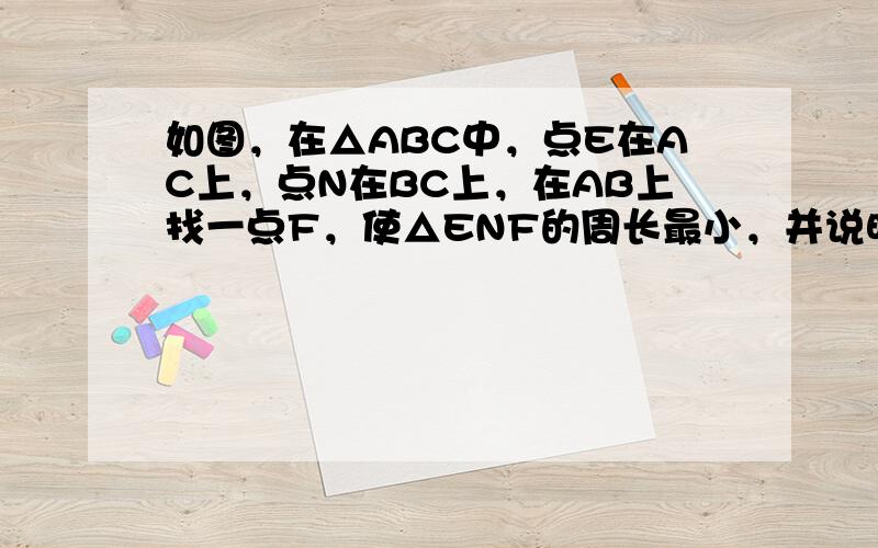 如图，在△ABC中，点E在AC上，点N在BC上，在AB上找一点F，使△ENF的周长最小，并说明理由．