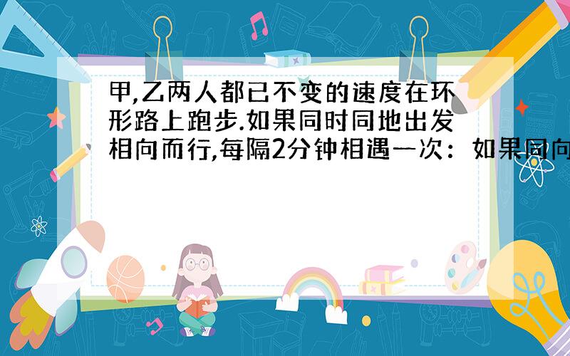 甲,乙两人都已不变的速度在环形路上跑步.如果同时同地出发相向而行,每隔2分钟相遇一次：如果同向而行,每隔6分钟相遇一次.