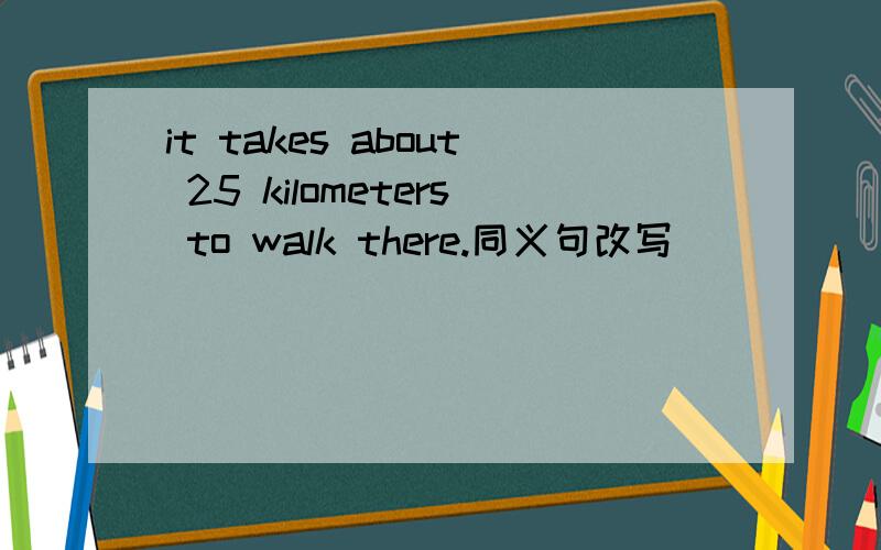 it takes about 25 kilometers to walk there.同义句改写