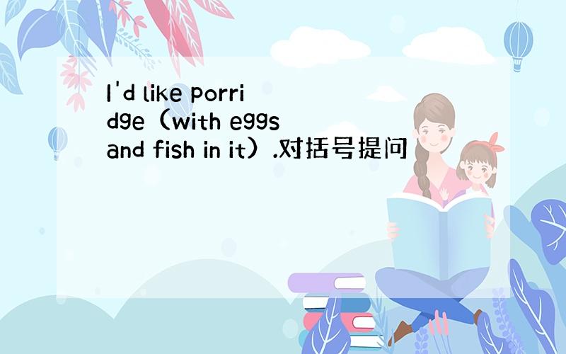 I'd like porridge（with eggs and fish in it）.对括号提问