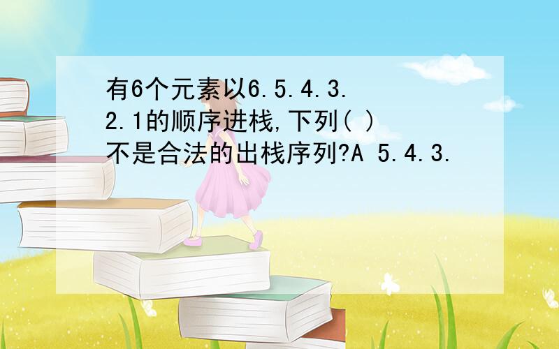 有6个元素以6.5.4.3.2.1的顺序进栈,下列( )不是合法的出栈序列?A 5.4.3.