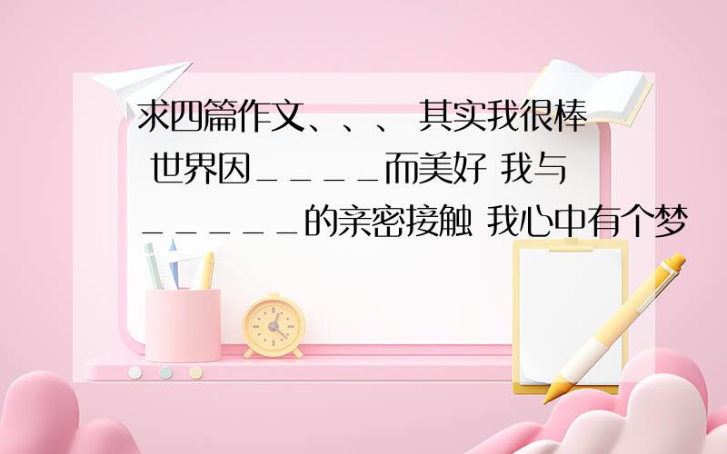 求四篇作文、、、 其实我很棒 世界因____而美好 我与_____的亲密接触 我心中有个梦