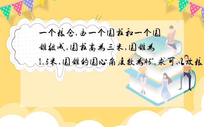 一个粮仓,由一个圆柱和一个圆锥组成,圆柱高为三米,圆锥为1.5米,圆锥的圆心角度数为45°.求可以放粮食多少立方米?