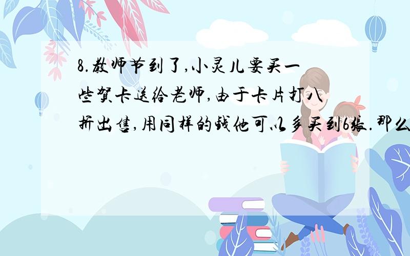 8.教师节到了,小灵儿要买一些贺卡送给老师,由于卡片打八折出售,用同样的钱他可以多买到6张.那么,小灵儿原来可以买多少张