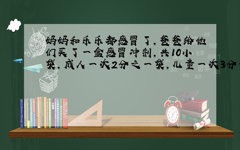 妈妈和乐乐都感冒了,爸爸给他们买了一盒感冒冲剂,共10小袋,成人一次2分之一袋,儿童一次3分之一袋,这盒药