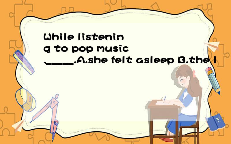 While listening to pop music,_____.A.she felt asleep B.the l