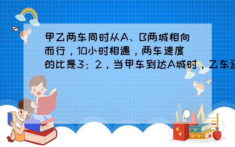 甲乙两车同时从A、B两城相向而行，10小时相遇，两车速度的比是3：2，当甲车到达A城时，乙车还要多少小时才能到达B城？