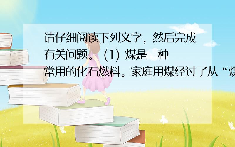 请仔细阅读下列文字，然后完成有关问题。 (1) 煤是一种常用的化石燃料。家庭用煤经过了从“煤球”到“蜂窝煤”的变化。以前