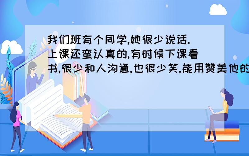 我们班有个同学,她很少说话.上课还蛮认真的,有时候下课看书,很少和人沟通.也很少笑.能用赞美他的眼