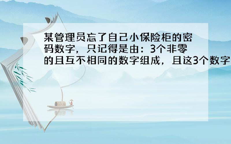 某管理员忘了自己小保险柜的密码数字，只记得是由：3个非零的且互不相同的数字组成，且这3个数字的和是9．为确保打开保险柜，