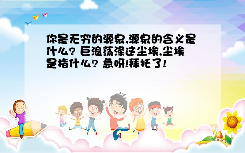 你是无穷的源泉,源泉的含义是什么? 巨浪荡涤这尘埃,尘埃是指什么? 急呀!拜托了!