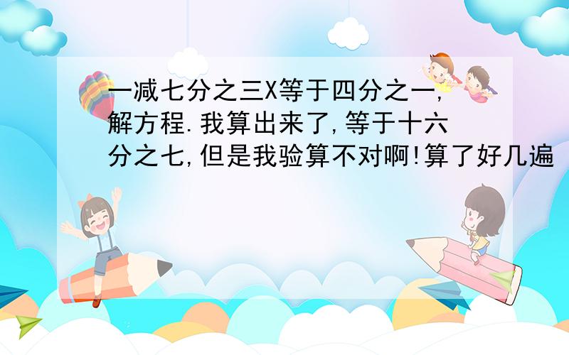 一减七分之三X等于四分之一,解方程.我算出来了,等于十六分之七,但是我验算不对啊!算了好几遍