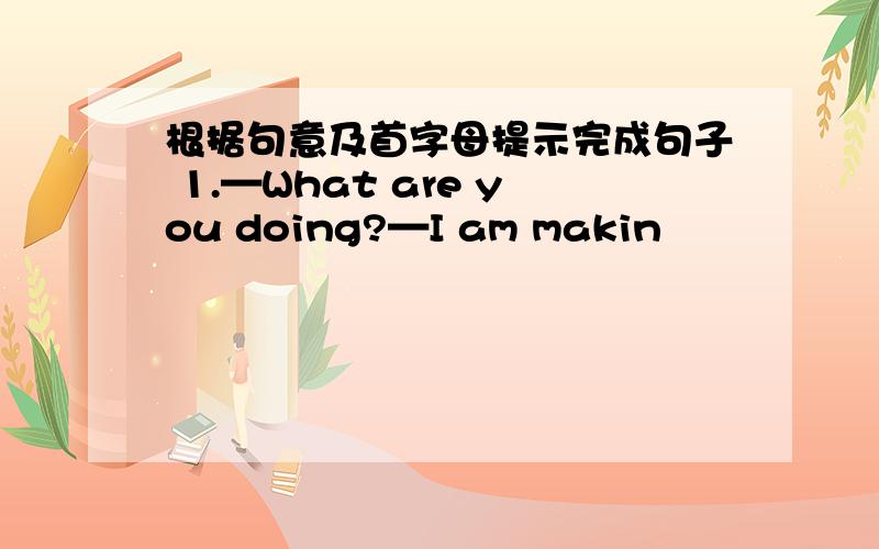 根据句意及首字母提示完成句子 1.—What are you doing?—I am makin