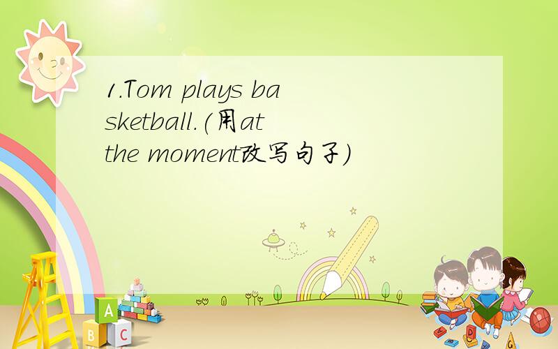 1.Tom plays basketball.(用at the moment改写句子）